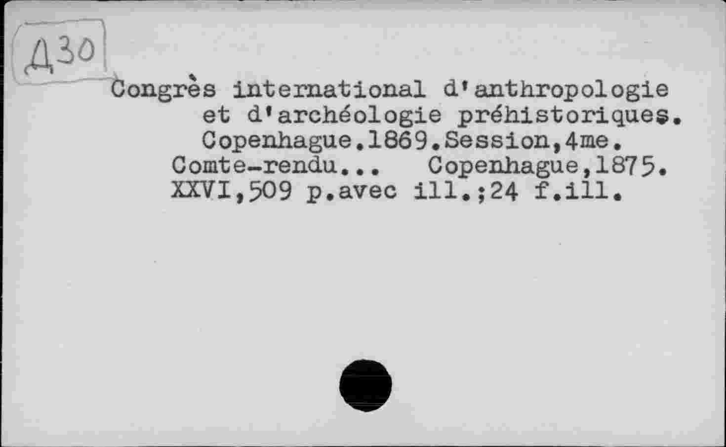 ﻿ДЗо
Congres international d’anthropologie et d’archéologie préhistoriques G openhague.18ô 9.Se ss іon,4me.
Comte-rendu... Copenhague,1875.
XXVI,509 p.avec ill.;24 f.ill.